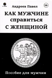 Как мужчине справиться с женщиной. Пособие для мужчин