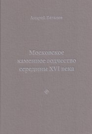 Архитектурные образы Московского царства: очерки по истории зодчества эпохи Ивана Грозного. Том I. Московское каменное зодчество середины XVI века