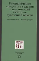 Разграничение предметов ведения и полномочий в системе публичной власти. Учебное пособие для магистратуры