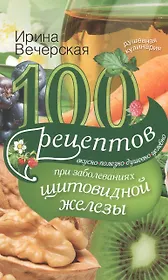 100 рецептов при заболеваниях щитовидной железы. Вкусно, полезно, душевно, целебно