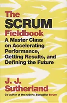 The Scrum. Fieldbook. A Master Class on Accelerating Performance, Getting Results, and Defining the Future