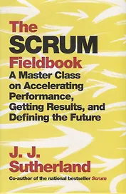 The Scrum. Fieldbook. A Master Class on Accelerating Performance, Getting Results, and Defining the Future
