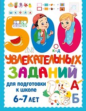 500 увлекательных заданий для подготовки к школе. 6-7 лет