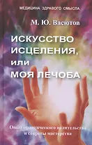 Искусство исцеления, или Моя лечоба. Опыт практического целительства и секреты мастерства