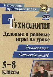 Технология. 5-8 классы. Деловые и ролевые игры на уроке. Рекомендации, конспекты уроков