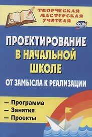 Проектирование в начальной школе от замысла к реализации: программа, занятия, проекты