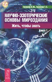 Научно-эзотерические основы мироздания. Жить, чтобы знать. Книга 1.