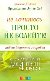 Не лечитесь - просто не болейте! Новые рецепты здоровья от создателя диет для 4 групп крови