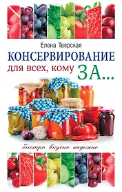 Консервирование для всех, кому за... Быстро, вкусно, надежно! = Консервирование по всем правилам
