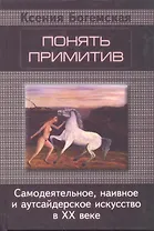 Понять примитив. Самодеятельное, наивное и аутсайдерское искусство в ХХ веке