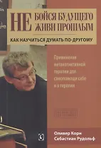 Не бойся будущего и не живи прошлым.  Как научиться думать по-другому. Применение метакогнитивной терапии себе и в терапии