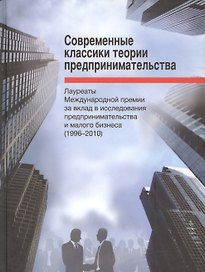 Современные классики теории предпринимательства. Лауреаты Международной премии за вклад в исследования предпринимательства и малого бизнеса (1996-2010)