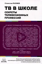 ТВ в школе: секреты телевизионных профессий. Книга для руководителей медиаиндустрий, начинающих журналистов, операторов и режиссеров, а также учеников медиаклассов