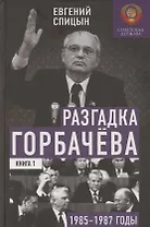 Разгадка Горбачёва. От ускорения к перестройке, 1985-1987 годы. Книга 1