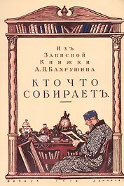 Кто что собирает. Из записной книжки А.П. Бахрушина