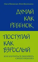 Думай как ребенок, поступай как взрослый: Как научиться понимать своего ребенка