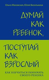 Думай как ребенок, поступай как взрослый: Как научиться понимать своего ребенка