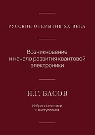 Русские открытия XX века. Возникновение и начало развития квантовой электроники. Н.Г. Басов. Избранные статьи и выступления