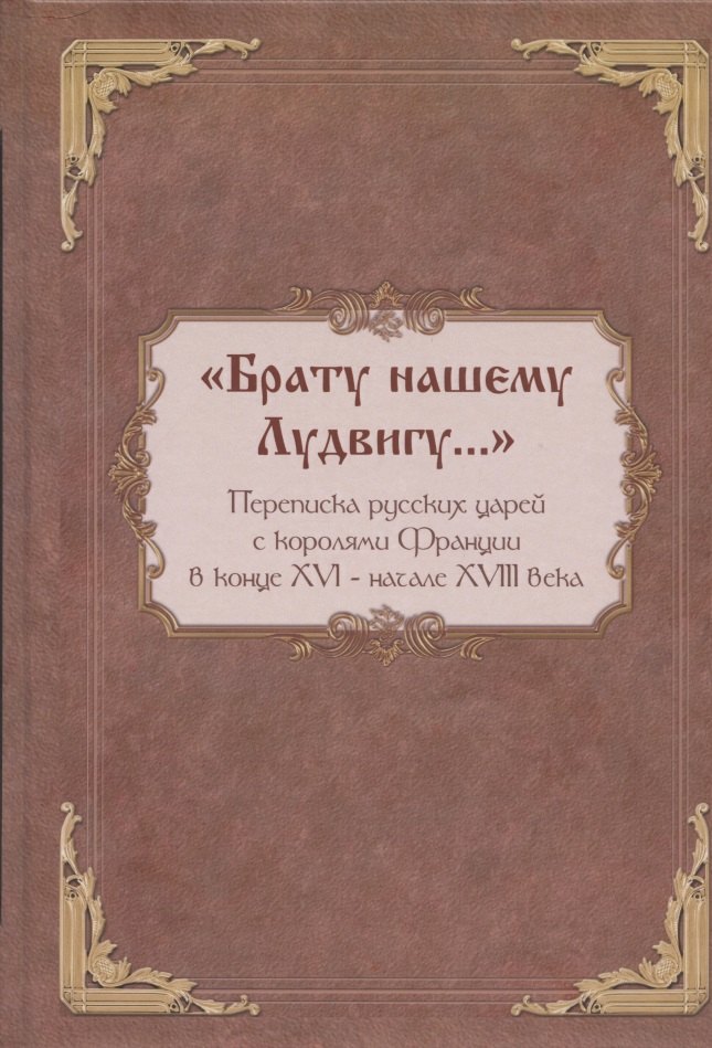 

"Брату нашему Лудвигу…": переписка русских царей с королями Франции в конце XVI - начале XVIII в.