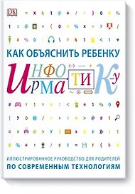 Как объяснить ребенку информатику.Иллюстрированное руководство для родителей