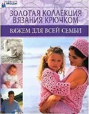 Золотая коллекция вязания крючком: Вяжем для всей семьи