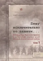 Пишу исключительно по памяти... Командиры Красной Армии о катастрофе первых дней Великой Отечествен. Том 1