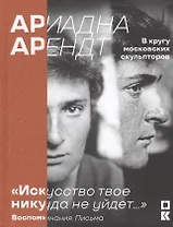 Ариадна Арендт. В кругу московских скульпторов. «Искусство твое никуда не уйдет…». Воспоминания письма