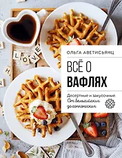 Все о вафлях. Десертные и закусочные. От бельгийских до гонконгских