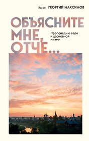 Объясните мне, Отче... Проповеди о вере и церковной жизни
