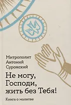Не могу, Господи, жить без Тебя! Книга о молитве