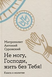 Не могу, Господи, жить без Тебя! Книга о молитве