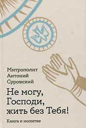 Не могу, Господи, жить без Тебя! Книга о молитве