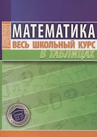 Математика. Весь школьный курс в таблицах / 10-е изд.