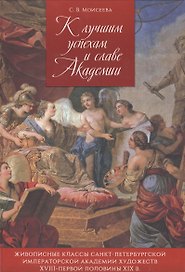К лучшим успехам и славе Академии. Живописные классы Санкт-Петербургской императорской Академии художвст XVIII - первой половины XIX в.