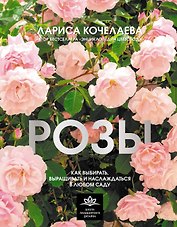 Розы. Как выбирать, выращивать и наслаждаться в любом саду