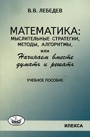 Лебедев Математика: мыслительные стратегии, методы, алгоритмы, или Начинаем вместе думать и решать: Учеб.пособие(Илекса)