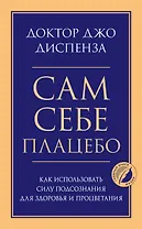 Сам себе плацебо. Как использовать силу подсознания для здоровья и процветания