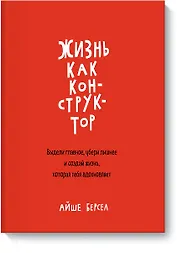 Жизнь как конструктор. Выдели главное, убери лишнее и создай жизнь, которая тебя вдохновляет