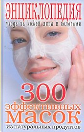 300 эффективных масок из натуральных продуктов. Энциклопедия ухода за кожей лица и волосами