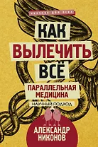 Как вылечить все. Параллельная медицина. Научный подход