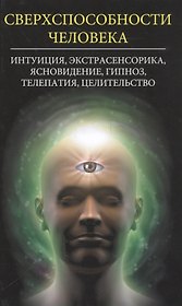 Сверхспособности человека. Интуиция, экстрасенсорика, ясновидение, гипноз, телепатия, целительство