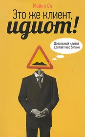 Это же клиент, идиот!: Довольный клиент сделает вас богаче
