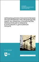 Организационно-технологическое проектирование при производстве работ на объектах строительства, реконструкции и ремонта в курсовом и дипломном проектировании. Учебное пособие