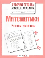 Математика. Рабочая тетрадь младшего школьника. Решаем уравнения