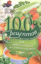 100 рецептов при заболеваниях желчного пузыря. Вкусно, полезно, душевно, целебно.