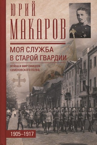 Юрий Владимирович Макаров Моя служба в старой гвардии. Война и мир офицера Семеновского полка. 1905-1917