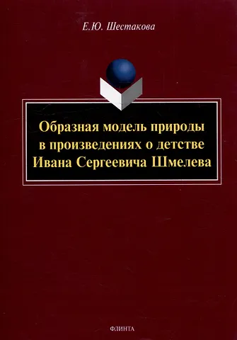Елена Юрьевна Шестакова Образная модель природы в произведениях о детстве Ивана Сергеевича Шмелева: монография