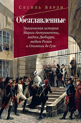 Сесиль Берли Обезглавленные: Трагическая история Марии-Антуанетты, мадам Дюбарри, мадам Ролан и Олимпии де Гуж