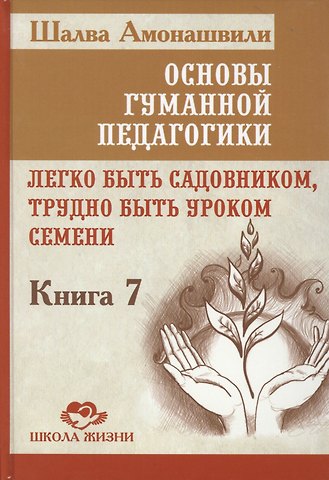 Шалва Александрович Амонашвили Основы гуманной педагогики. Кн. 7. Легко быть садовником, трудно быть уроком семени