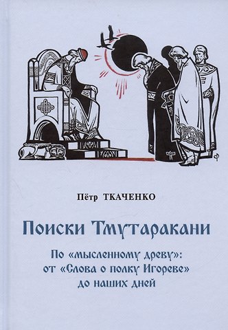 Петр Иванович Ткаченко Поиски Тмутаракани. По мысленному древу: от Слова о полку Игореве до наших дней. Литературно-критическая повесть
